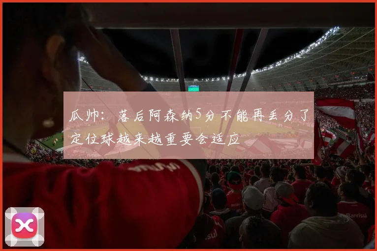 瓜帅：落后阿森纳5分不能再丢分了定位球越来越重要会适应