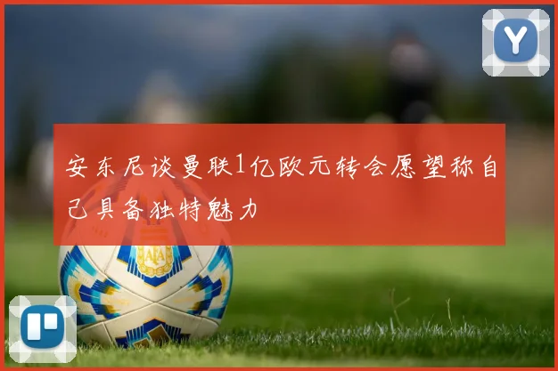 安东尼谈曼联1亿欧元转会愿望称自己具备独特魅力