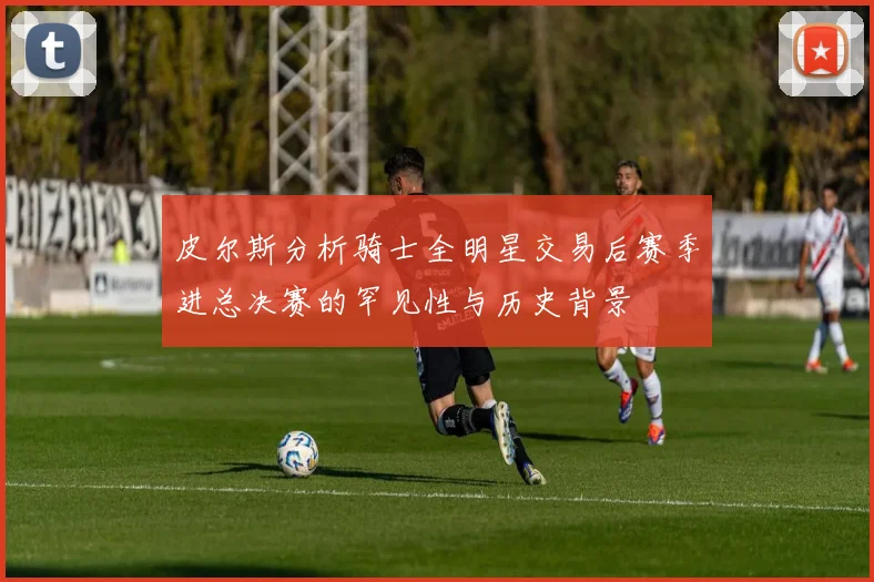 皮尔斯分析骑士全明星交易后赛季进总决赛的罕见性与历史背景