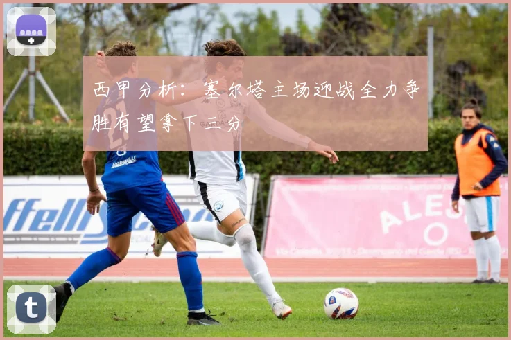 西甲分析：塞尔塔主场迎战全力争胜有望拿下三分