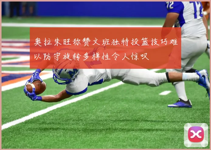 奥拉朱旺称赞文班独特投篮技巧难以防守旋转多样性令人惊叹