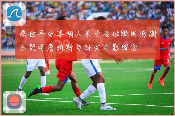 慈世平分享湖人亲子活动瞬间感谢东契奇詹姆斯与孙女合影留念